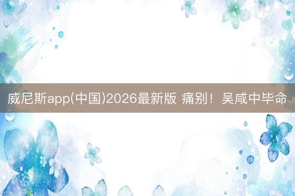威尼斯app(中国)2026最新版 痛别！吴咸中毕命