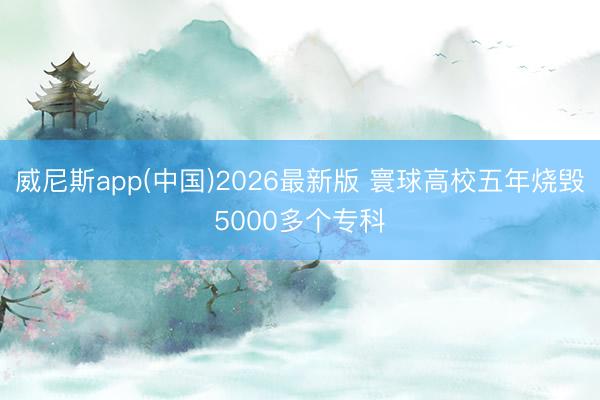 威尼斯app(中国)2026最新版 寰球高校五年烧毁5000多个专科