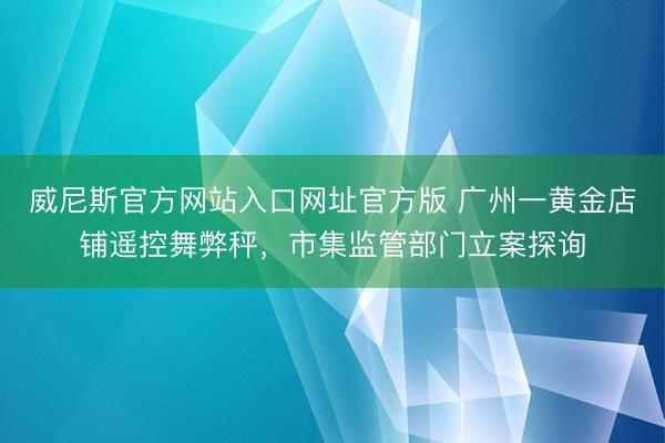 威尼斯官方网站入口网址官方版 广州一黄金店铺遥控舞弊秤,市集监管部门立案探询