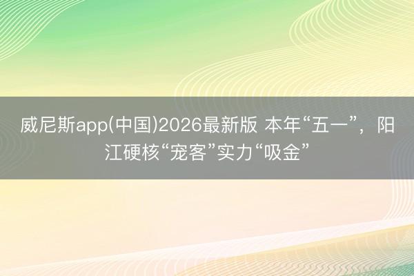 威尼斯app(中国)2026最新版 本年“五一”，阳江硬核“宠客”实力“吸金”