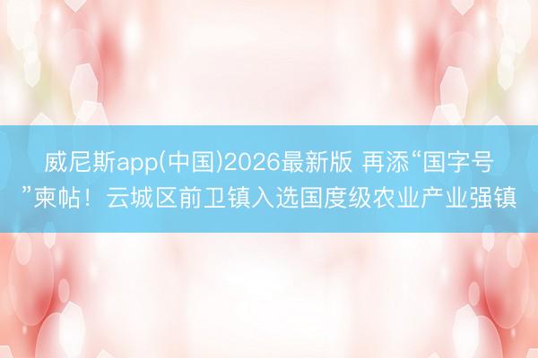 威尼斯app(中国)2026最新版 再添“国字号”柬帖！云城区前卫镇入选国度级农业产业强镇