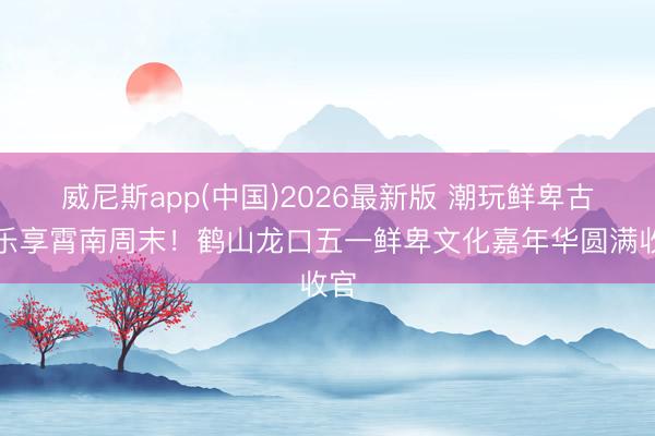 威尼斯app(中国)2026最新版 潮玩鲜卑古村乐享霄南周末！鹤山龙口五一鲜卑文化嘉年华圆满收官