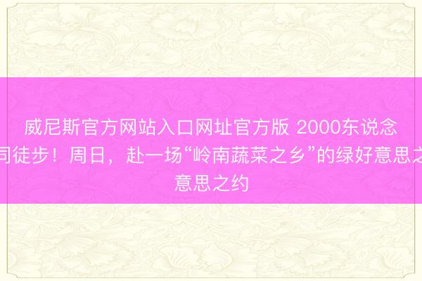 威尼斯官方网站入口网址官方版 2000东说念主同徒步！周日，赴一场“岭南蔬菜之乡”的绿好意思之约