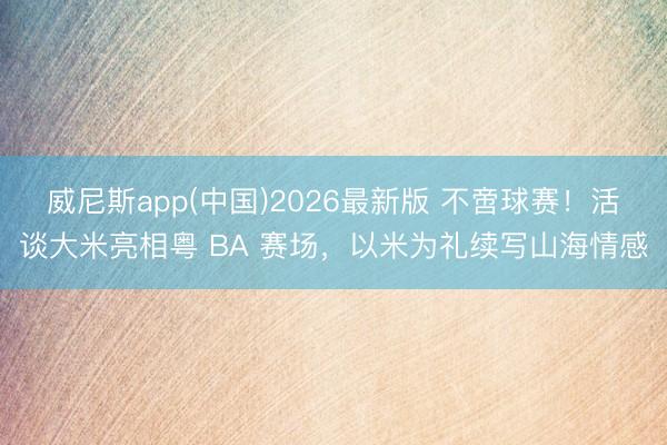 威尼斯app(中国)2026最新版 不啻球赛！活谈大米亮相粤 BA 赛场，以米为礼续写山海情感