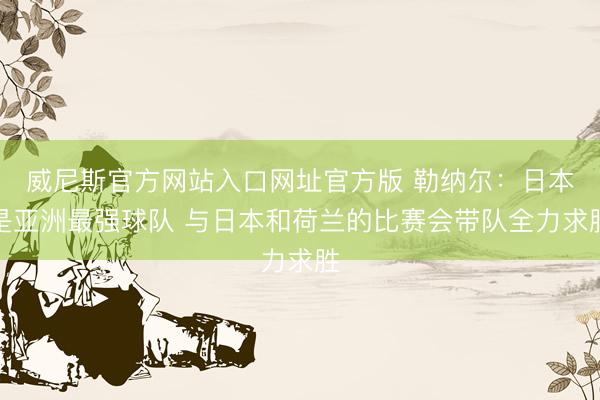 威尼斯官方网站入口网址官方版 勒纳尔:日本是亚洲最强球队 与日本和荷兰的比赛会带队全力求胜