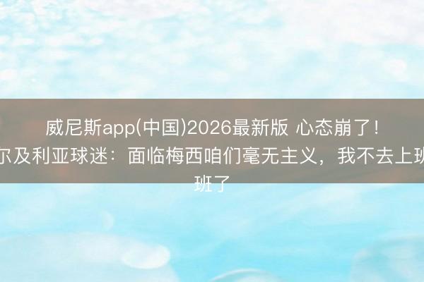 威尼斯app(中国)2026最新版 心态崩了！阿尔及利亚球迷：面临梅西咱们毫无主义，我不去上班了
