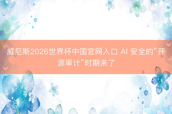 威尼斯2026世界杯中国官网入口 AI 安全的”开源审计”时期来了