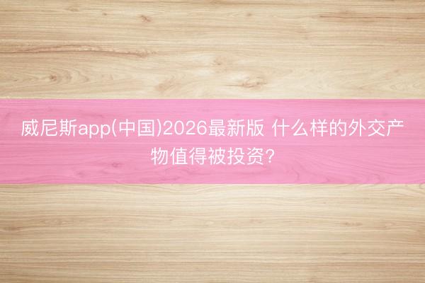 威尼斯app(中国)2026最新版 什么样的外交产物值得被投资?