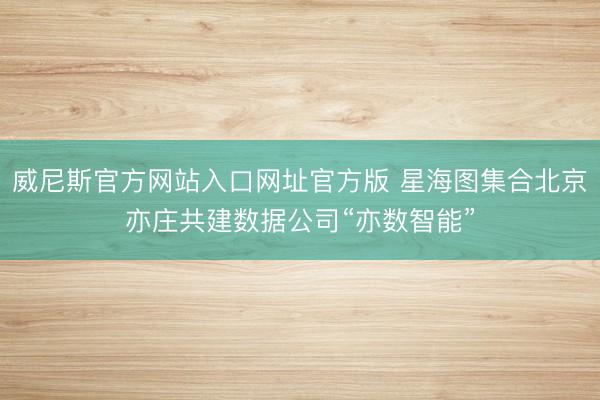 威尼斯官方网站入口网址官方版 星海图集合北京亦庄共建数据公司“亦数智能”